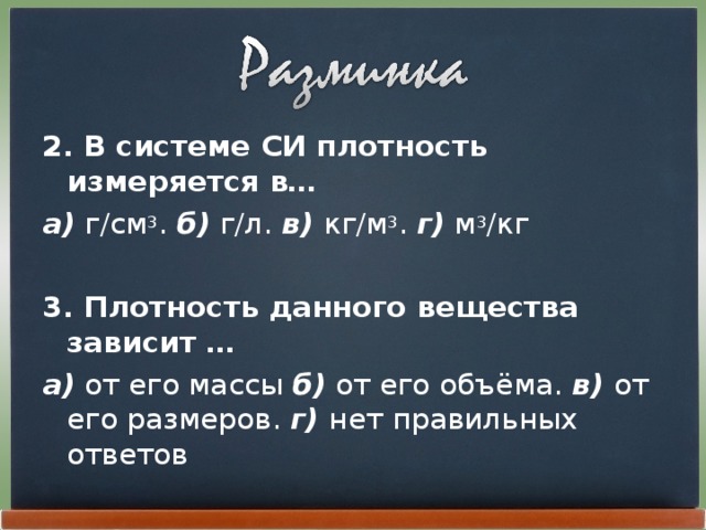 2. В системе СИ плотность измеряется в… а) г/см 3 . б) г/л. в) кг/м 3 . г)  м 3 /кг  3. Плотность данного вещества зависит … а) от его массы б) от его объёма. в) от его размеров. г) нет правильных ответов 