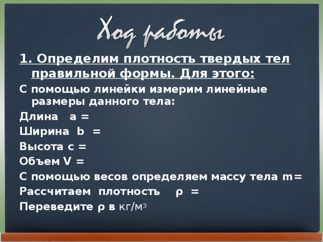 1. Определим плотность твердых тел правильной формы. Для этого: С помощью линейки измерим линейные размеры данного тела: Длина а = Ширина b = Высота с = Объем V = С помощью весов определяем массу тела m = Рассчитаем плотность ρ = Переведите ρ в кг/м 3 