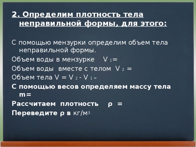 2. Определим плотность тела неправильной формы, для этого:  С помощью мензурки определим объем тела неправильной формы. Объем воды в мензурке V 1 = Объем воды вместе с телом V 2 = Объем тела V = V 2 - V 1 = С помощью весов определяем массу тела m = Рассчитаем плотность ρ = Переведите ρ в кг/м 3 