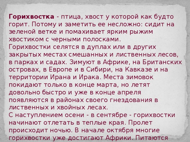 Горихвостка - птица, хвост у которой как будто горит. Потому и заметить ее несложно: сидит на зеленой ветке и помахивает ярким рыжим хвостиком с черными полосками. Горихвостки селятся в дуплах или в других закрытых местах смешанных и лиственных лесов, в парках и садах. Зимуют в Африке, на Британских островах, в Европе и в Сибири, на Кавказе и на территории Ирана и Ирака. Места зимовок покидают только в конце марта, но летят довольно быстро и уже в конце апреля появляются в районах своего гнездования в лиственных и хвойных лесах. С наступлением осени - в сентябре - горихвостки начинают отлетать в теплые края. Пролет происходит ночью. В начале октября многие горихвостки уже достигают Африки. Питаются горихвостки весьма разнообразно: жуками, комарами-долгоножками, мухами, личинками, бабочками и их гусеницами, клопами, пауками, а в конце лета - ягодами и семенами растений. 