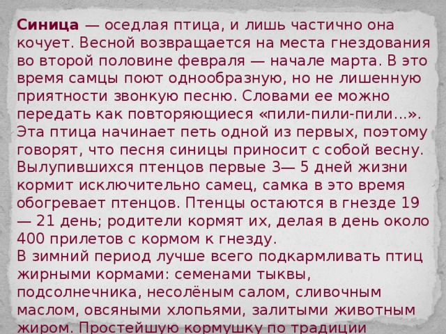 Синица — оседлая птица, и лишь частично она кочует. Весной возвращается на места гнездования во второй половине февраля — начале марта. В это время самцы поют однообразную, но не лишенную приятности звонкую песню. Словами ее можно передать как повторяющиеся «пили-пили-пили...». Эта птица начинает петь одной из первых, поэтому говорят, что песня синицы приносит с собой весну. Вылупившихся птенцов первые 3— 5 дней жизни кормит исключительно самец, самка в это время обогревает птенцов. Птенцы остаются в гнезде 19— 21 день; родители кормят их, делая в день около 400 прилетов с кормом к гнезду. В зимний период лучше всего подкармливать птиц жирными кормами: семенами тыквы, подсолнечника, несолёным салом, сливочным маслом, овсяными хлопьями, залитыми животным жиром. Простейшую кормушку по традиции вырезают из молочного пакета. Но! Начав кормить птиц, ни в коем случае нельзя надолго оставлять кормушки пустующими. Привыкшие получать корм птицы могут погибнуть. Если кормить начали - прекращать до конца зимы нельзя! 