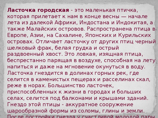 Ласточка городская - это маленькая птичка, которая прилетает к нам в конце весны — начале лета из далекой Африки, Индостана и Индокитая, а также Малайских островов. Распространена птица в Европе, Азии, на Сахалине, Японских и Курильских островах. Отличает ласточку от других птиц черный шелковый фрак, белая грудка и острый раздвоенный хвост. Это ловкая, изящная птица, беспрестанно парящая в воздухе, способная на лету напиться и даже на мгновение окунуться в воду. Ласточка гнездится в долинах горных рек, где селится в каменистых пещерах и расселинах скал, реже в норах. Большинство ласточек, приспособленных к жизни в городах и больших селах, селится под балконами и крышами зданий. Гнездо этой птицы - аккуратное сооружение шарообразной формы из соломы, глины и земли. После постройки гнезда у счастливой молодой пары в скором времени появятся птенцы, основную пищу которых составляют насекомые. Именно к моменту их появления и прилетают к нам взрослые ласточки. С появлением первых холодов ласточки улетят к далеким берегам. 