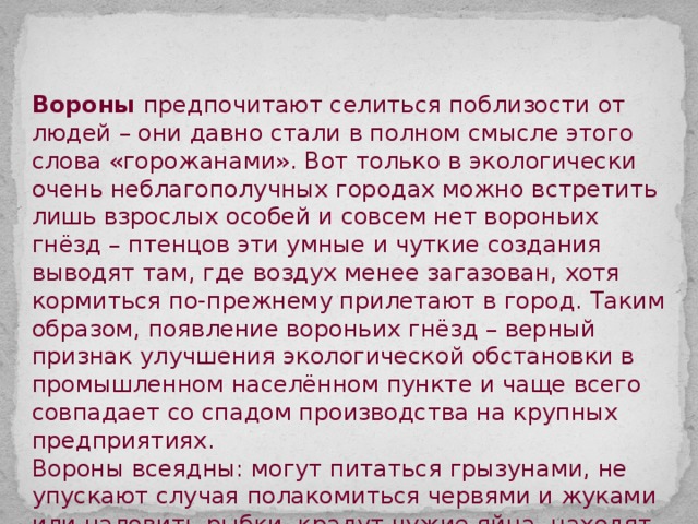 Вороны предпочитают селиться поблизости от людей – они давно стали в полном смысле этого слова «горожанами». Вот только в экологически очень неблагополучных городах можно встретить лишь взрослых особей и совсем нет вороньих гнёзд – птенцов эти умные и чуткие создания выводят там, где воздух менее загазован, хотя кормиться по-прежнему прилетают в город. Таким образом, появление вороньих гнёзд – верный признак улучшения экологической обстановки в промышленном населённом пункте и чаще всего совпадает со спадом производства на крупных предприятиях. Вороны всеядны: могут питаться грызунами, не упускают случая полакомиться червями и жуками или наловить рыбки, крадут чужие яйца, находят пропитание на городских свалках. 