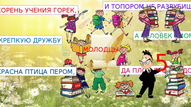 И ТОПОРОМ НЕ РАЗРУБИШЬ КОРЕНЬ УЧЕНИЯ ГОРЕК, А ЧЕЛОВЕК УМОМ КРЕПКУЮ ДРУЖБУ МОЛОДЦЫ! 5 ДА ПЛОД ЕГО СЛАДОК КРАСНА ПТИЦА ПЕРОМ, 