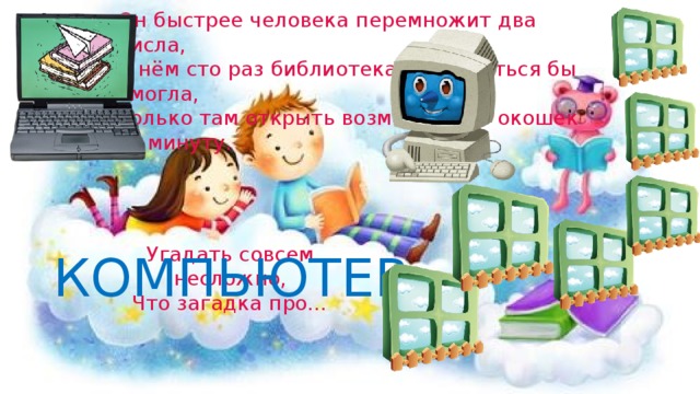 Он быстрее человека перемножит два числа,  В нём сто раз библиотека поместиться бы смогла,  Только там открыть возможно сто окошек за минуту.   Угадать совсем несложно,  Что загадка про… КОМПЬЮТЕР 