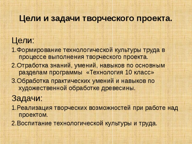 Цели и задачи творческого проекта. Цели: 1.Формирование технологической культуры  труда в процессе выполнения творческого проекта. 2.Отработка знаний, умений, навыков по основным разделам программы «Технология 10 класс» 3.Обработка практических умений и навыков по художественной обработке древесины. Задачи: 1.Реализация творческих возможностей при работе над проектом. 2.Воспитание технологической культуры и труда. 