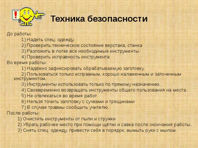 Техника безопасности До работы:  1) Надеть спец. одежду.  2) Проверить техническое состояние верстака, станка  3) Разложить в лотке все необходимые инструменты.  4) Проверить исправность инструмента Во время работы:    1) Надёжно зафиксировать обрабатываемую заготовку.  2) Пользоваться только исправным, хорошо налаженным и заточенным инструментом.  3) Инструменты использовать только по прямому назначению.  4) Своевременно возвращать инструменты общего пользования на места.  5) Не отвлекаться во время работ  6) Нельзя точить заготовку с сучками и трещинами  7) В случае травмы сообщить учителю. После работы:  1) Очистить инструменты от пыли и стружки  2) Убрать рабочее место при помощи щётки и савка после окончания работы.  3) Снять спец. одежду, привести себя в порядок, вымыть руки с мылом. 