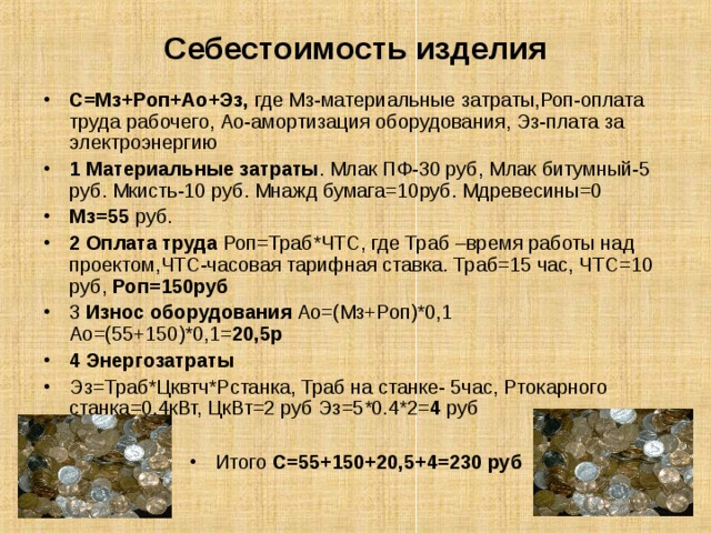 Себестоимость изделия С=Мз+Роп+Ао+Эз, где Мз-материальные затраты,Роп-оплата труда рабочего, Ао-амортизация оборудования, Эз-плата за электроэнергию 1 Материальные затраты . Млак ПФ-30 руб, Млак битумный-5 руб. Мкисть-10 руб. Мнажд бумага=10руб. Мдревесины=0 Мз=55 руб. 2 Оплата труда Роп=Траб*ЧТС, где Траб –время работы над проектом,ЧТС-часовая тарифная ставка. Траб=15 час, ЧТС = 10 руб, Роп=150руб 3 Износ оборудования Ао=(Мз+Роп)*0,1 Ао=(55+150)*0,1= 20,5р 4 Энергозатраты Эз=Траб*Цквтч*Рстанка, Траб на станке- 5час, Ртокарного станка=0,4кВт, ЦкВт=2 руб Эз=5*0.4*2= 4 руб  Итого С=55+150+20,5+4=230 руб 