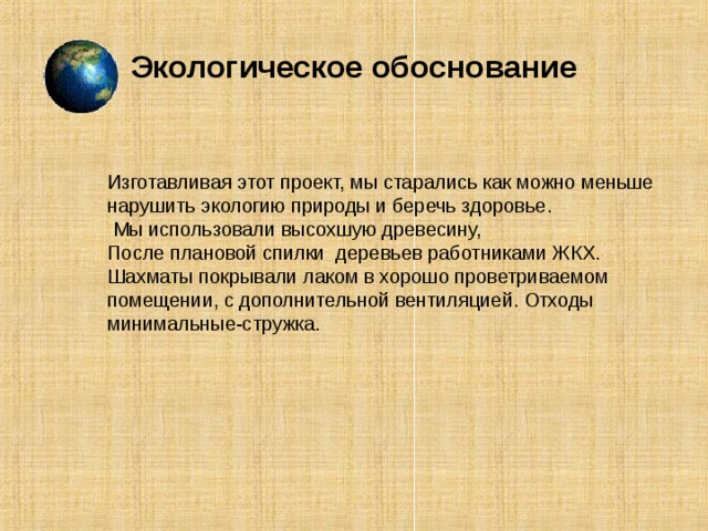 Экологическое обоснование Изготавливая этот проект, мы старались как можно меньше нарушить экологию природы и беречь здоровье.  Мы использовали высохшую древесину, После плановой спилки деревьев работниками ЖКХ. Шахматы покрывали лаком в хорошо проветриваемом помещении, с дополнительной вентиляцией. Отходы минимальные-стружка. Изготавливая этот проект, мы старались как можно меньше нарушить экологию природы и беречь здоровье.  Мы использовали высохшую древесину, После плановой спилки деревьев работниками ЖКХ. Шахматы покрывали лаком в хорошо проветриваемом помещении, с дополнительной вентиляцией. Отходы минимальные-стружка.  