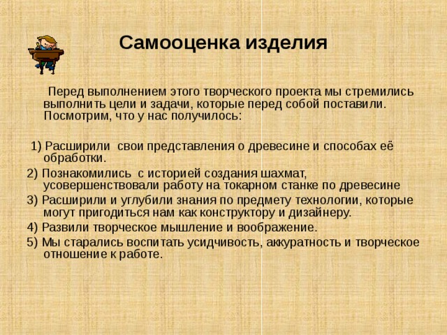 Самооценка изделия  Перед выполнением этого творческого проекта мы стремились выполнить цели и задачи, которые перед собой поставили. Посмотрим, что у нас получилось:  1) Расширили свои представления о древесине и способах её обработки. 2) Познакомились с историей создания шахмат, усовершенствовали работу на токарном станке по древесине 3) Расширили и углубили знания по предмету технологии, которые могут пригодиться нам как конструктору и дизайнеру. 4) Развили творческое мышление и воображение. 5) Мы старались воспитать усидчивость, аккуратность и творческое отношение к работе. 