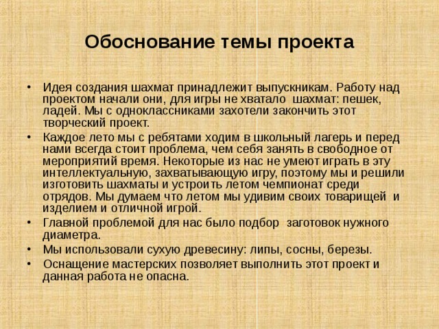 Обоснование темы проекта Идея создания шахмат принадлежит выпускникам. Работу над проектом начали они, для игры не хватало шахмат: пешек, ладей. Мы c одноклассниками захотели закончить этот творческий проект. Каждое лето мы с ребятами ходим в школьный лагерь и перед нами всегда стоит проблема, чем себя занять в свободное от мероприятий время. Некоторые из нас не умеют играть в эту интеллектуальную, захватывающую игру, поэтому мы и решили изготовить шахматы и устроить летом чемпионат среди отрядов. Мы думаем что летом мы удивим своих товарищей и изделием и отличной игрой. Главной проблемой для нас было подбор заготовок нужного диаметра. Мы использовали сухую древесину: липы, сосны, березы. Оснащение мастерских позволяет выполнить этот проект и данная работа не опасна. 