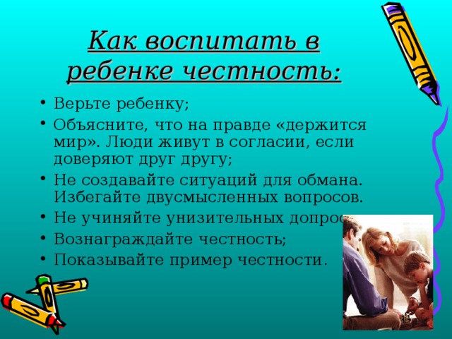 Как воспитать в ребенке честность: Верьте ребенку; Объясните, что на правде «держится мир». Люди живут в согласии, если доверяют друг другу; Не создавайте ситуаций для обмана. Избегайте двусмысленных вопросов. Не учиняйте унизительных допросов; Вознаграждайте честность; Показывайте пример честности . 