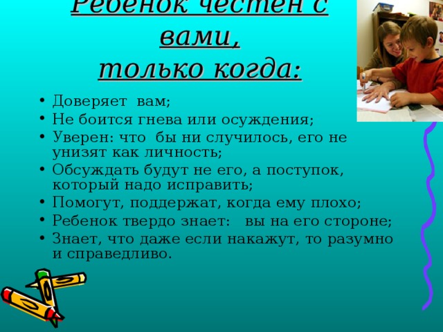 Ребенок честен с вами,  только когда: Доверяет вам; Не боится гнева или осуждения; Уверен: что бы ни случилось, его не унизят как личность; Обсуждать будут не его, а поступок, который надо исправить; Помогут, поддержат, когда ему плохо; Ребенок твердо знает: вы на его стороне; Знает, что даже если накажут, то разумно и справедливо. 