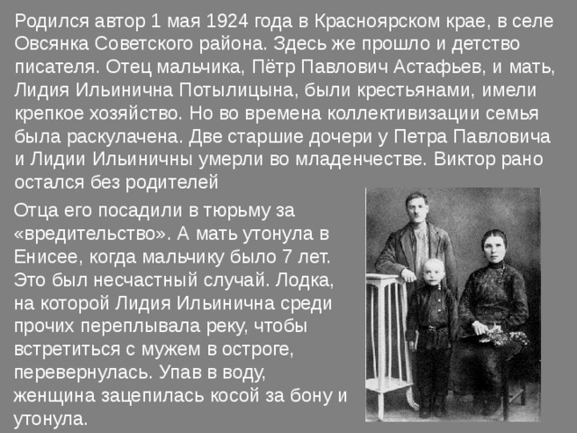 Родился автор 1 мая 1924 года в Красноярском крае, в селе Овсянка Советского района. Здесь же прошло и детство писателя. Отец мальчика, Пётр Павлович Астафьев, и мать, Лидия Ильинична Потылицына, были крестьянами, имели крепкое хозяйство. Но во времена коллективизации семья была раскулачена. Две старшие дочери у Петра Павловича и Лидии Ильиничны умерли во младенчестве. Виктор рано остался без родителей Отца его посадили в тюрьму за «вредительство». А мать утонула в Енисее, когда мальчику было 7 лет. Это был несчастный случай. Лодка, на которой Лидия Ильинична среди прочих переплывала реку, чтобы встретиться с мужем в остроге, перевернулась. Упав в воду, женщина зацепилась косой за бону и утонула. 