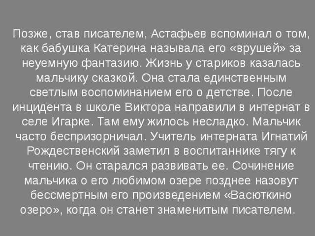 Позже, став писателем, Астафьев вспоминал о том, как бабушка Катерина называла его «врушей» за неуемную фантазию. Жизнь у стариков казалась мальчику сказкой. Она стала единственным светлым воспоминанием его о детстве. После инцидента в школе Виктора направили в интернат в селе Игарке. Там ему жилось несладко. Мальчик часто беспризорничал. Учитель интерната Игнатий Рождественский заметил в воспитаннике тягу к чтению. Он старался развивать ее. Сочинение мальчика о его любимом озере позднее назовут бессмертным его произведением «Васюткино озеро», когда он станет знаменитым писателем. 