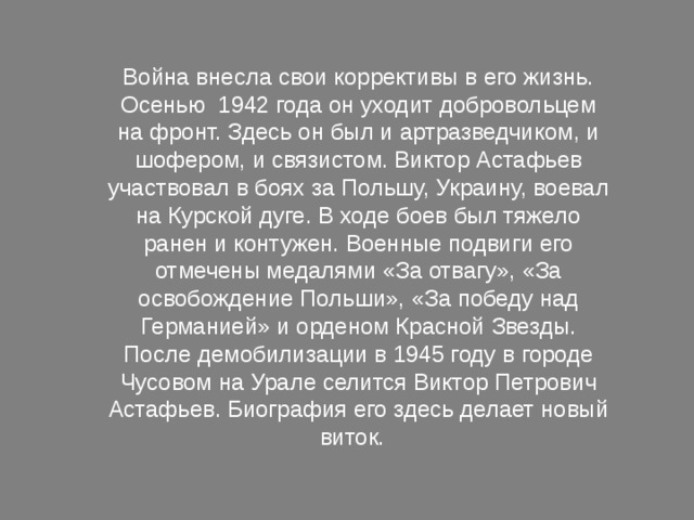 Война внесла свои коррективы в его жизнь. Осенью 1942 года он уходит добровольцем на фронт. Здесь он был и артразведчиком, и шофером, и связистом. Виктор Астафьев участвовал в боях за Польшу, Украину, воевал на Курской дуге. В ходе боев был тяжело ранен и контужен. Военные подвиги его отмечены медалями «За отвагу», «За освобождение Польши», «За победу над Германией» и орденом Красной Звезды. После демобилизации в 1945 году в городе Чусовом на Урале селится Виктор Петрович Астафьев. Биография его здесь делает новый виток. 