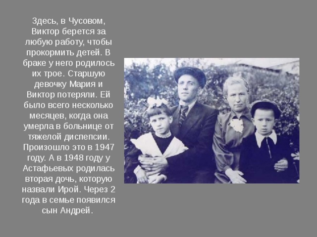 Здесь, в Чусовом, Виктор берется за любую работу, чтобы прокормить детей. В браке у него родилось их трое. Старшую девочку Мария и Виктор потеряли. Ей было всего несколько месяцев, когда она умерла в больнице от тяжелой диспепсии. Произошло это в 1947 году. А в 1948 году у Астафьевых родилась вторая дочь, которую назвали Ирой. Через 2 года в семье появился сын Андрей. 