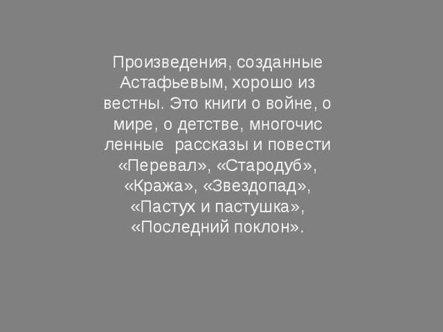 Произведения, созданные Астафьевым, хорошо из­вестны. Это книги о войне, о мире, о детстве, многочис­ленные рассказы и повести «Перевал», «Стародуб», «Кража», «Звездопад», «Пастух и пастушка», «Последний поклон». 