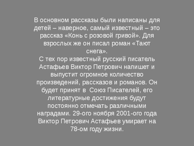 В основном рассказы были написаны для детей – наверное, самый известный – это рассказ «Конь с розовой гривой». Для взрослых же он писал роман «Тают снега». С тех пор известный русский писатель Астафьев Виктор Петрович напишет и выпустит огромное количество произведений, рассказов и романов. Он будет принят в Союз Писателей, его литературные достижения будут постоянно отмечать различными наградами. 29-ого ноября 2001-ого года Виктор Петрович Астафьев умирает на 78-ом году жизни. 