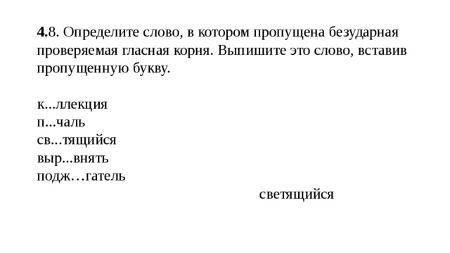 4. 8. Определите слово, в котором пропущена безударная проверяемая гласная корня. Выпишите это слово, вставив пропущенную букву. к...ллекция п...чаль св...тящийся выр...внять подж…гатель  светящийся 