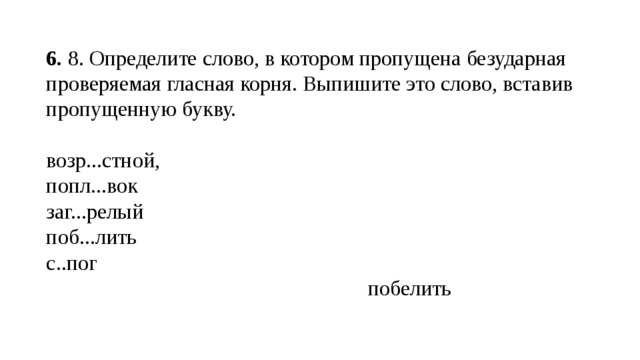 6.  8. Определите слово, в котором пропущена безударная проверяемая гласная корня. Выпишите это слово, вставив пропущенную букву. возр...стной, попл...вок заг...релый поб...лить с..пог  побелить 