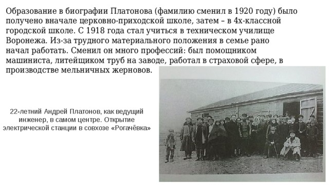 Образование в биографии Платонова (фамилию сменил в 1920 году) было получено вначале церковно-приходской школе, затем – в 4х-классной городской школе. С 1918 года стал учиться в техническом училище Воронежа. Из-за трудного материального положения в семье рано  начал работать. Сменил он много профессий: был помощником машиниста, литейщиком труб на заводе, работал в страховой сфере, в производстве мельничных жерновов.   22-летний Андрей Платонов, как ведущий инженер, в самом центре. Открытие электрической станции в совхозе «Рогачёвка» 