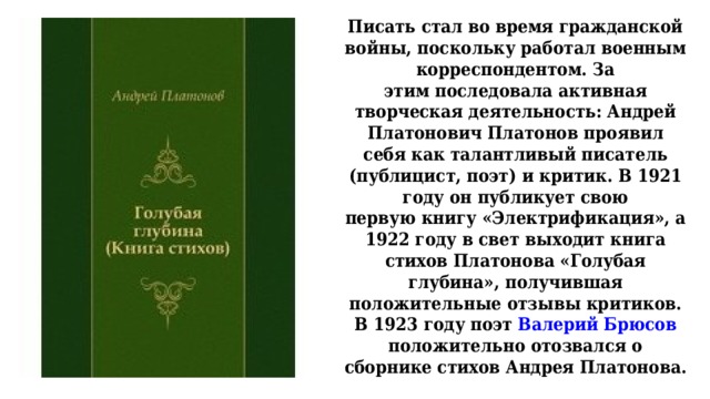 Писать стал во время гражданской войны, поскольку работал военным корреспондентом. За  этим последовала активная творческая деятельность: Андрей Платонович Платонов проявил  себя как талантливый писатель (публицист, поэт) и критик. В 1921 году он публикует свою  первую книгу «Электрификация», а 1922 году в свет выходит книга стихов Платонова «Голубая  глубина», получившая положительные отзывы критиков.  В 1923 году поэт Валерий Брюсов положительно отозвался о сборнике стихов Андрея Платонова.   