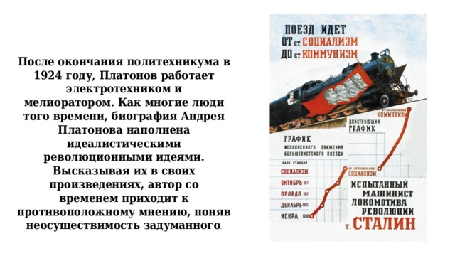 После окончания политехникума в 1924 году, Платонов работает электротехником и  мелиоратором. Как многие люди того времени, биография Андрея Платонова наполнена  идеалистическими революционными идеями. Высказывая их в своих произведениях, автор со  временем приходит к противоположному мнению, поняв неосуществимость задуманного .    