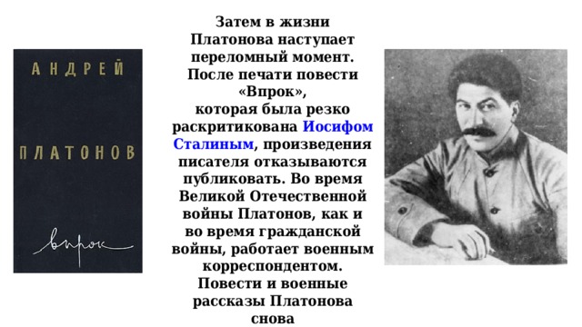 Затем в жизни Платонова наступает переломный момент. После печати повести «Впрок»,  которая была резко раскритикована Иосифом Сталиным , произведения писателя отказываются  публиковать. Во время Великой Отечественной войны Платонов, как и во время гражданской  войны, работает военным корреспондентом. Повести и военные рассказы Платонова снова  печатаются.   