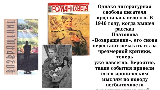 Однако литературная свобода писателя продлилась недолго. В 1946 году, когда вышел рассказ  Платонова «Возвращение», его снова перестают печатать из-за чрезмерной критики, теперь  уже навсегда. Вероятно, такие события привели его к ироническим мыслям по поводу  несбыточности революционных идей. 