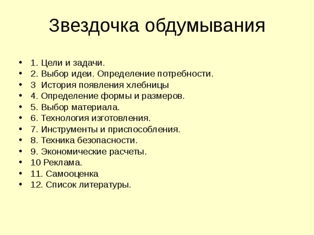Звездочка обдумывания 1. Цели и задачи. 2. Выбор идеи. Определение потребности. 3 История появления хлебницы 4. Определение формы и размеров. 5. Выбор материала. 6. Технология изготовления. 7. Инструменты и приспособления. 8. Техника безопасности. 9. Экономические расчеты. 10 Реклама. 11. Самооценка 12. Список литературы.   