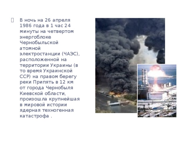 В ночь на 26 апреля 1986 года в 1 час 24 минуты на четвертом энергоблоке Чернобыльской атомной электростанции (ЧАЭС), расположенной на территории Украины (в то время Украинской ССР) на правом берегу реки Припять в 12 км от города Чернобыля Киевской области, произошла крупнейшая в мировой истории ядерная техногенная катастрофа .   