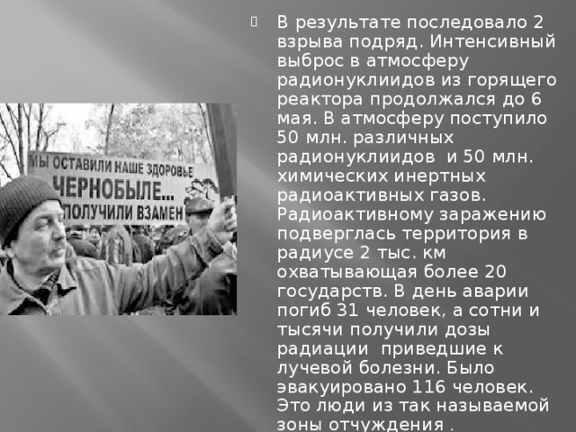 В результате последовало 2 взрыва подряд. Интенсивный выброс в атмосферу радионуклиидов из горящего реактора продолжался до 6 мая. В атмосферу поступило 50 млн. различных радионуклиидов и 50 млн. химических инертных радиоактивных газов. Радиоактивному заражению подверглась территория в радиусе 2 тыс. км охватывающая более 20 государств. В день аварии погиб 31 человек, а сотни и тысячи получили дозы радиации приведшие к лучевой болезни. Было эвакуировано 116 человек. Это люди из так называемой зоны отчуждения . 