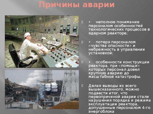 Причины аварии   •     неполное понимание персоналом особенностей технологических процессов в ядерном реакторе; •     потеря персоналом «чувства опасности» и небрежность в управлении установкой; •     особенности конструкции реактора, при «помощи» которых персонал довел крупную аварию до масштабной катастрофы. Делая выводы из всего вышесказанного, можно подвести итог, что первопричиной аварии стали нарушения порядка и режима эксплуатации реактора, допущенные персоналом 4-го энергоблока 