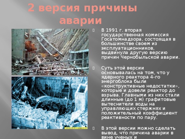  2 версия причины аварии В 1991 г. вторая государственная комиссия Госатомнадзора, состоящая в большинстве своем из эксплуатационников, выдвинула другую версию причин Чернобыльской аварии. Суть этой версии основывалась на том, что у ядерного реактора 4-го энергоблока были «конструктивные недостатки», которые и довели реактор до взрыва. Главными из них стали длинные (до 1 м) графитовые вытеснители воды на управляющих стержнях и положительный коэффициент реактивности по пару. В этой версии можно сделать вывод, что причина аварии в вине ученых и проектировщиков, спроектировавших и создавших такой реактор, а не дежурного персонала. 