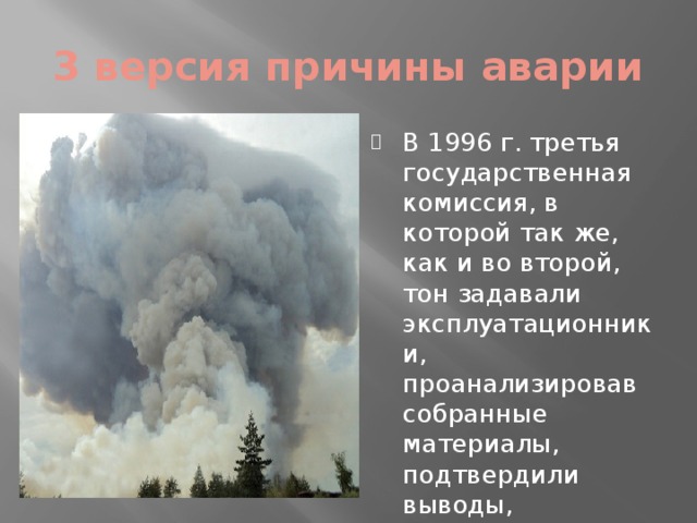 3 версия причины аварии В 1996 г. третья государственная комиссия, в которой так же, как и во второй, тон задавали эксплуатационники, проанализировав собранные материалы, подтвердили выводы, сделанные второй комиссией. 