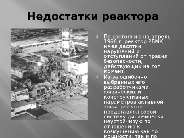 Недостатки реактора По состоянию на апрель 1986 г. реактор РБМК имел десятки нарушений и отступлений от правил безопасности, действующих на тот момент. Из-за ошибочно выбранных его разработчиками физических и конструктивных параметров активной зоны реактор представлял собой систему динамически неустойчивую по отношению к возмущению как по мощности, так и по паросодержанию. 