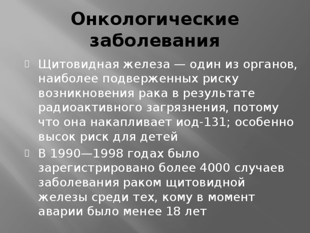 Онкологические заболевания Щитовидная железа — один из органов, наиболее подверженных риску возникновения рака в результате радиоактивного загрязнения, потому что она накапливает иод-131; особенно высок риск для детей В 1990—1998 годах было зарегистрировано более 4000 случаев заболевания раком щитовидной железы среди тех, кому в момент аварии было менее 18 лет 