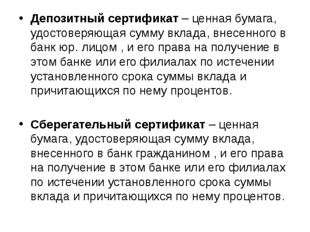 Депозитный сертификат – ценная бумага, удостоверяющая сумму вклада, внесенного в банк юр. лицом , и его права на получение в этом банке или его филиалах по истечении установленного срока суммы вклада и причитающихся по нему процентов.  Сберегательный сертификат – ценная бумага, удостоверяющая сумму вклада, внесенного в банк гражданином , и его права на получение в этом банке или его филиалах по истечении установленного срока суммы вклада и причитающихся по нему процентов. 