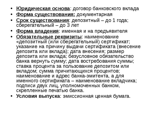 Юридическая основа : договор банковского вклада Форма существования: документарная Срок существования : депозитный – до 1 года; сберегательный – до 3 лет Форма владения : именная и на предъявителя Обязательные реквизиты : наименование «депозитный (или сберегательный) сертификат; указание на причину выдачи сертификата (внесение депозита или вклада); дата внесения; размер депозита или вклада; безусловное обязательство банка вернуть сумму; дата востребования суммы; ставка процента за пользование депозитом или вкладом; сумма причитающихся процентов; наименование и адрес банка-эмитента, а для именного сертификата – наименование вкладчика; подписи двух лиц, уполномоченных банком, скрепленные печатью банка. Условия выпуска : эмиссионная ценная бумага. 