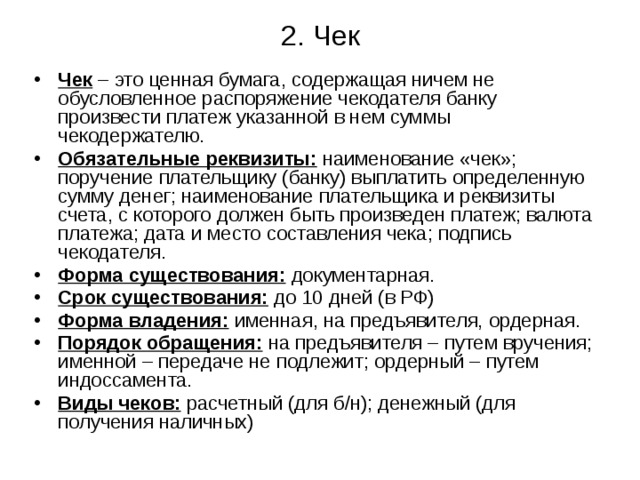 2. Чек Чек – это ценная бумага, содержащая ничем не обусловленное распоряжение чекодателя банку произвести платеж указанной в нем суммы чекодержателю. Обязательные реквизиты: наименование «чек»; поручение плательщику (банку) выплатить определенную сумму денег; наименование плательщика и реквизиты счета, с которого должен быть произведен платеж; валюта платежа; дата и место составления чека; подпись чекодателя. Форма существования: документарная. Срок существования: до 10 дней (в РФ) Форма владения: именная, на предъявителя, ордерная. Порядок обращения: на предъявителя – путем вручения; именной – передаче не подлежит; ордерный – путем индоссамента. Виды чеков: расчетный (для б/н); денежный (для получения наличных) 