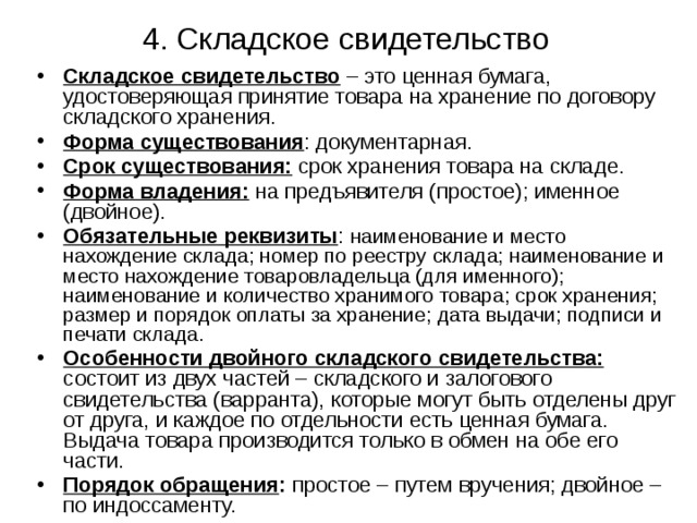 4. Складское свидетельство Складское свидетельство – это ценная бумага, удостоверяющая принятие товара на хранение по договору складского хранения. Форма существования : документарная. Срок существования: срок хранения товара на складе. Форма владения: на предъявителя (простое); именное (двойное). Обязательные реквизиты : наименование и место нахождение склада; номер по реестру склада; наименование и место нахождение товаровладельца (для именного); наименование и количество хранимого товара; срок хранения; размер и порядок оплаты за хранение; дата выдачи; подписи и печати склада. Особенности двойного складского свидетельства:  состоит из двух частей – складского и залогового свидетельства (варранта), которые могут быть отделены друг от друга, и каждое по отдельности есть ценная бумага. Выдача товара производится только в обмен на обе его части. Порядок обращения : простое – путем вручения; двойное – по индоссаменту. 