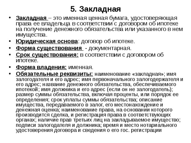 5. Закладная Закладная – это именная ценная бумага, удостоверяющая права ее владельца в соответствии с договором об ипотеке на получение денежного обязательства или указанного в нем имущества. Юридическая основа : договор об ипотеке. Форма существования - документарная. Срок существования: в соответствии с договором об ипотеке. Форма владения: именная. Обязательные реквизиты:  наименование «закладная»; имя залогодателя и его адрес; имя первоначального залогодержателя и его адрес; название денежного обязательства, обеспечиваемого ипотекой; имя должника и его адрес (если он не залогодатель); размер суммы обязательства, включая проценты, или порядок ее определения; срок уплаты суммы обязательства; описание имущества, передаваемого в залог, его местонахождение и денежная оценка; наименование права, на основании которого производится сделка, и регистрация права в соответствующих органах; наличие прав третьих лиц на закладываемое имущество; подписи залогодателя и должника; время и место нотариального удостоверения договора и сведения о его гос. регистрации 