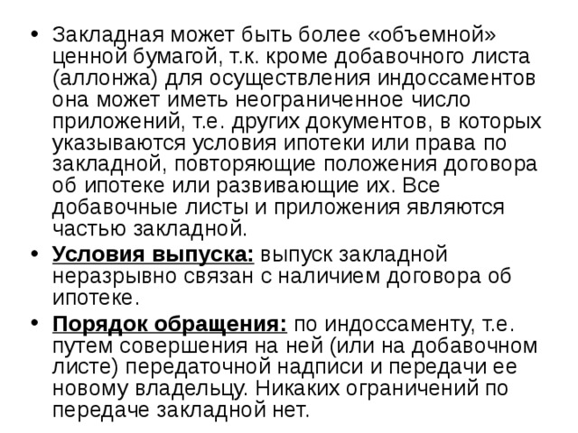 Закладная может быть более «объемной» ценной бумагой, т.к. кроме добавочного листа (аллонжа) для осуществления индоссаментов она может иметь неограниченное число приложений, т.е. других документов, в которых указываются условия ипотеки или права по закладной, повторяющие положения договора об ипотеке или развивающие их. Все добавочные листы и приложения являются частью закладной. Условия выпуска: выпуск закладной неразрывно связан с наличием договора об ипотеке. Порядок обращения: по индоссаменту, т.е. путем совершения на ней (или на добавочном листе) передаточной надписи и передачи ее новому владельцу. Никаких ограничений по передаче закладной нет. 