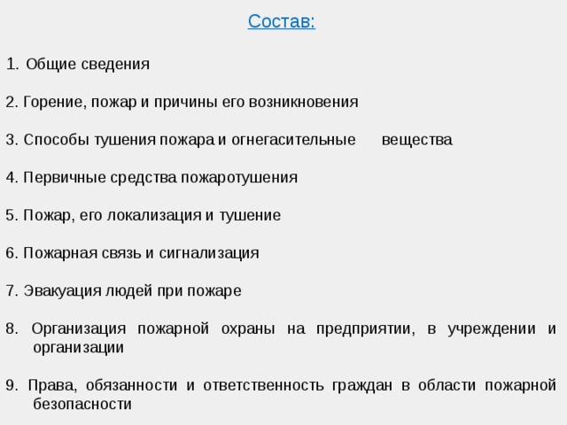Состав:  1. Общие сведения 2. Горение, пожар и причины его возникновения 3. Способы тушения пожара и огнегасительные вещества 4. Первичные средства пожаротушения 5. Пожар, его локализация и тушение 6. Пожарная связь и сигнализация 7. Эвакуация людей при пожаре 8. Организация пожарной охраны на предприятии, в учреждении и организации 9. Права, обязанности и ответственность граждан в области пожарной безопасности 