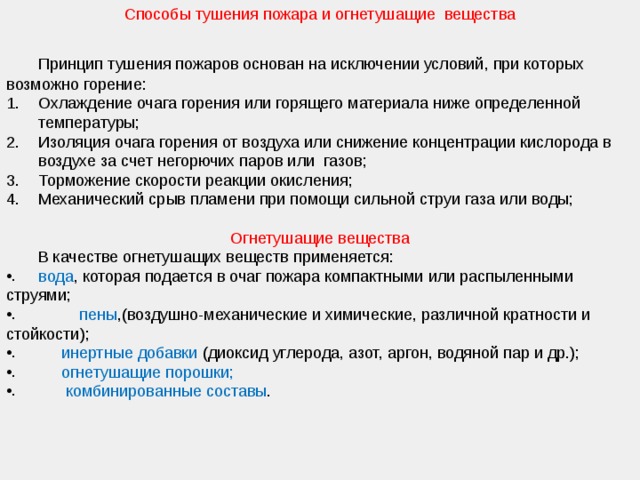 Способы тушения пожара и огнетушащие вещества  Принцип тушения пожаров основан на исключении условий, при которых возможно горение: Охлаждение очага горения или горящего материала ниже определенной температуры; Изоляция очага горения от воздуха или снижение концентрации кислорода в воздухе за счет негорючих паров или газов; Торможение скорости реакции окисления; Механический срыв пламени при помощи сильной струи газа или воды; Огнетушащие вещества  В качестве огнетушащих веществ применяется:  вода , которая подается в очаг пожара компактными или распыленными струями;    пены ,(воздушно-механические и химические, различной кратности и стойкости);  инертные добавки (диоксид углерода, азот, аргон, водяной пар и др.);  огнетушащие порошки;  комбинированные составы . 
