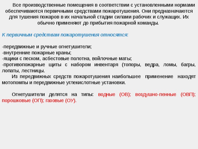   Все производственные помещения в соответствии с установленными нормами обеспечиваются первичными средствами пожаротушения. Они предназначаются для тушения пожаров в их начальной стадии силами рабочих и служащих. Их обычно применяют до прибытия пожарной команды.  К первичным средствам пожаротушения относятся: -передвижные и ручные огнетушители; -внутренние пожарные краны; -ящики с песком, асбестовые полотна, войлочные маты; -противопожарные щиты с набором инвентаря (топоры, ведра, ломы, багры, лопаты, лестницы.  Из передвижных средств пожаротушения наибольшее применение находят мотопомпы и передвижные углекислотные установки.  Огнетушители делятся на типы: водные (ОВ); воздушно-пенные (ОВП); порошковые (ОП); газовые (ОУ). 