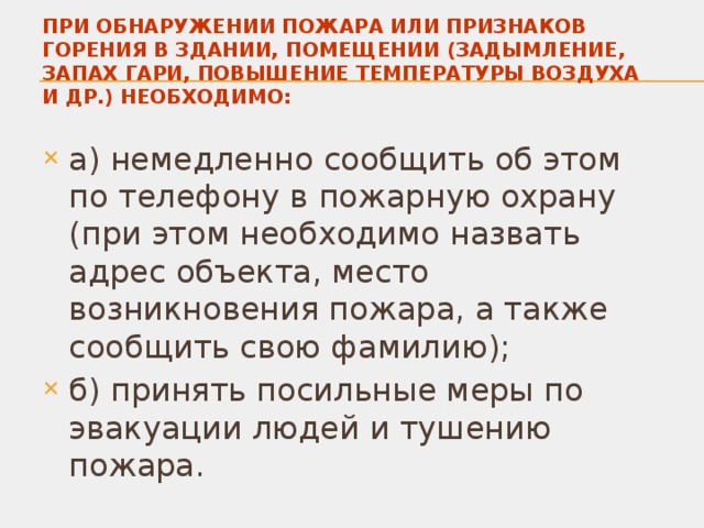 ПРИ ОБНАРУЖЕНИИ ПОЖАРА ИЛИ ПРИЗНАКОВ ГОРЕНИЯ В ЗДАНИИ, ПОМЕЩЕНИИ (ЗАДЫМЛЕНИЕ, ЗАПАХ ГАРИ, ПОВЫШЕНИЕ ТЕМПЕРАТУРЫ ВОЗДУХА И ДР.) НЕОБХОДИМО: а) немедленно сообщить об этом по телефону в пожарную охрану (при этом необходимо назвать адрес объекта, место возникновения пожара, а также сообщить свою фамилию); б) принять посильные меры по эвакуации людей и тушению пожара. 