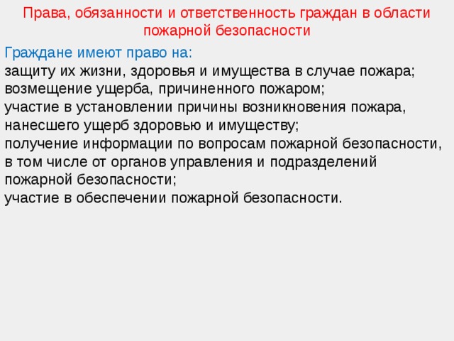 Права, обязанности и ответственность граждан в области пожарной безопасности Граждане имеют право на: защиту их жизни, здоровья и имущества в случае пожара; возмещение ущерба, причиненного пожаром; участие в установлении причины возникновения пожара, нанесшего ущерб здоровью и имуществу; получение информации по вопросам пожарной безопасности, в том числе от органов управления и подразделений пожарной безопасности; участие в обеспечении пожарной безопасности. 