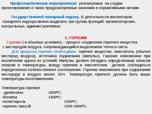  Профилактические мероприятия : реализуемые на стадии проектирования а также предусмотренные законами и нормативными актами.  Государственной пожарный надзор.  В деятельности инспекторов  пожарного надзора можно выделить три группы функций: организаторские, контрольные, административные.   2. ГОРЕНИЕ  Горение ( в обычных условиях) – процесс соединения горючего вещества  с кислородом воздуха, сопровождающийся выделением тепла и света.   Для процесса горения необходимы: горючее вещество, окислитель (обычно кислород воздуха), источника поджигания (импульс). Горение невозможно при исключении одного из условий. Импульс должен обладать определенным запасом энергии и температуры, между горючим и окислителем должно соблюдаться определенное количественное соотношение. Горение невозможно при содержании кислорода в воздухе менее 10%. Температура горючего должна быть выше температуры воспламенения. Температура горения: - древесины     1000ºС; -бензина     1400ºС; -полистирола    1500ºС; -горючих смесей    1500-3000ºС. 